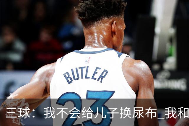 三球：我不会给儿子换尿布 我和女友有着明确的家庭分工
