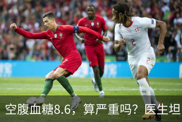 空腹血糖8.6，算严重吗？医生坦白：若是这5种情况，一般不用担心